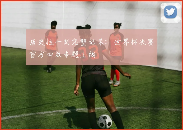 历史性一刻完整记录：世界杯决赛官方回放专题上线