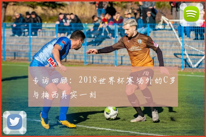 专访回顾：2018世界杯赛场外的C罗与梅西真实一刻