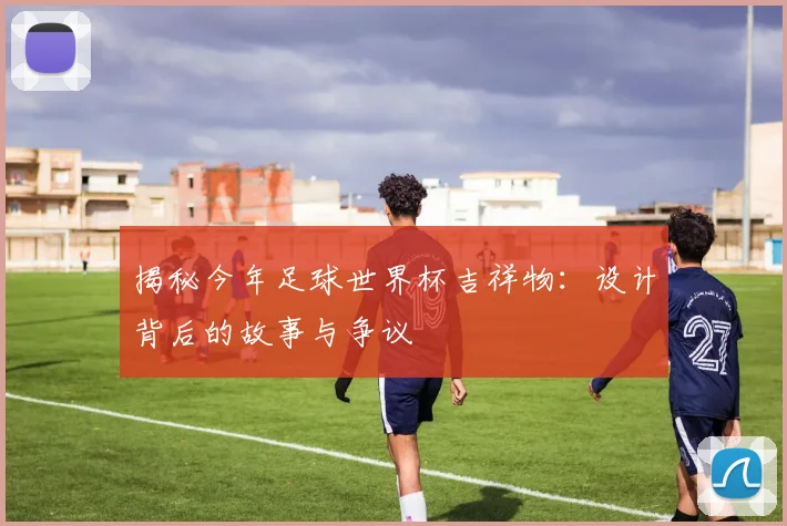 揭秘今年足球世界杯吉祥物：设计背后的故事与争议