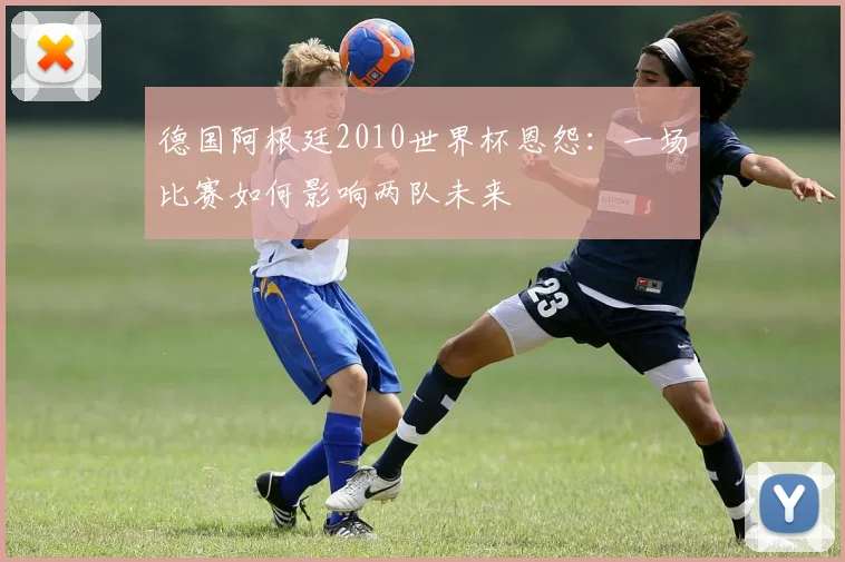 德国阿根廷2010世界杯恩怨：一场比赛如何影响两队未来