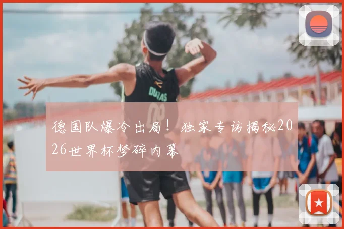 德国队爆冷出局！独家专访揭秘2026世界杯梦碎内幕