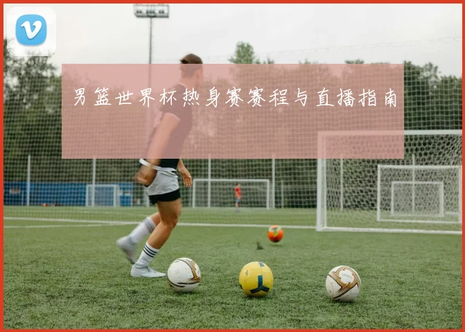 男篮世界杯热身赛赛程与直播指南