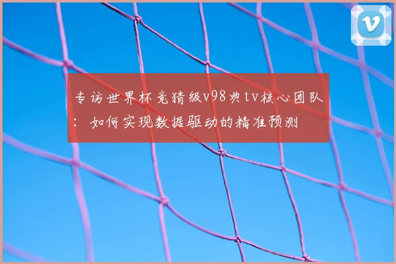 专访世界杯竞猜级v98典tv核心团队:如何实现数据驱动的精准预测