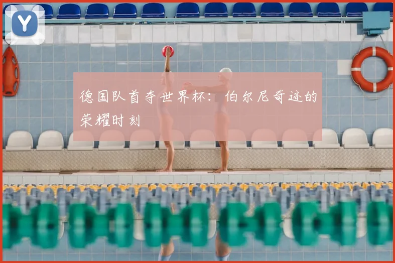 德国队首夺世界杯：伯尔尼奇迹的荣耀时刻