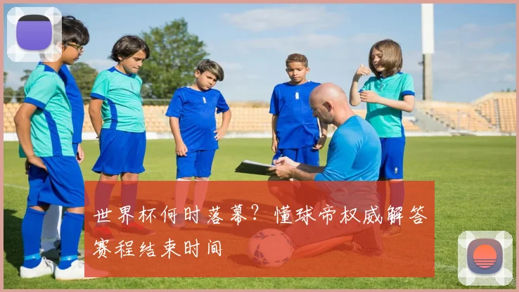 世界杯何时落幕？懂球帝权威解答赛程结束时间