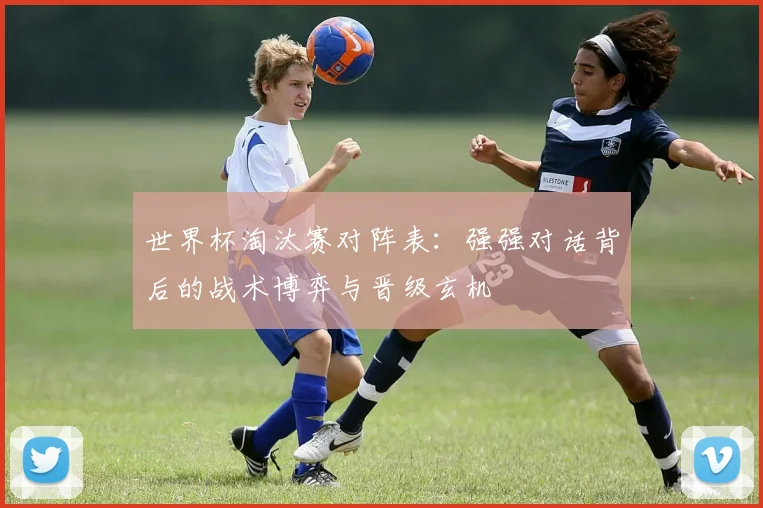 世界杯淘汰赛对阵表：强强对话背后的战术博弈与晋级玄机