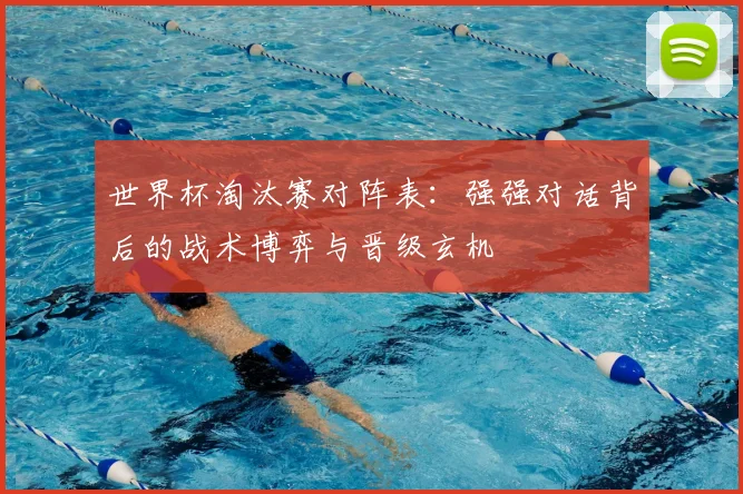 世界杯淘汰赛对阵表：强强对话背后的战术博弈与晋级玄机