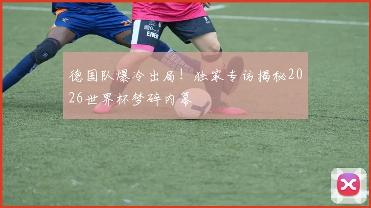 德国队爆冷出局！独家专访揭秘2026世界杯梦碎内幕