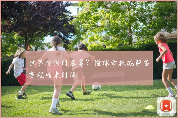 世界杯何时落幕？懂球帝权威解答赛程结束时间