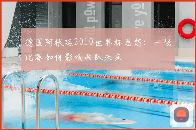 德国阿根廷2010世界杯恩怨：一场比赛如何影响两队未来
