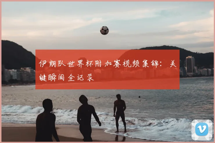 伊朗队世界杯附加赛视频集锦：关键瞬间全记录