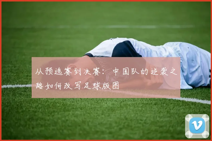 从预选赛到决赛：中国队的逆袭之路如何改写足球版图