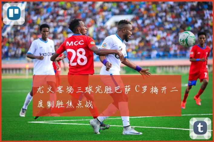 尤文客场三球完胜巴萨 C罗梅开二度制胜焦点战
