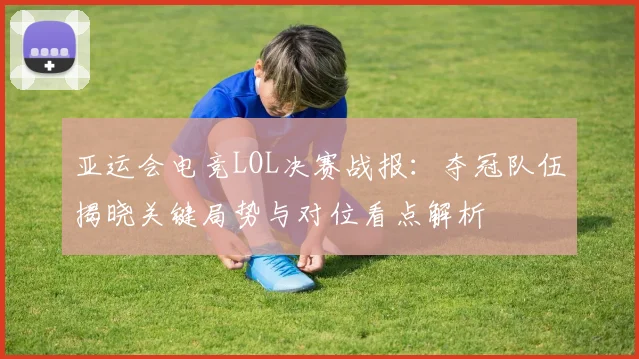 亚运会电竞LOL决赛战报：夺冠队伍揭晓关键局势与对位看点解析