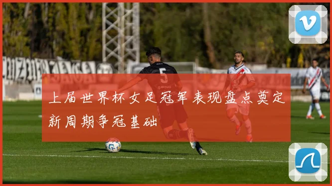 上届世界杯女足冠军表现盘点奠定新周期争冠基础