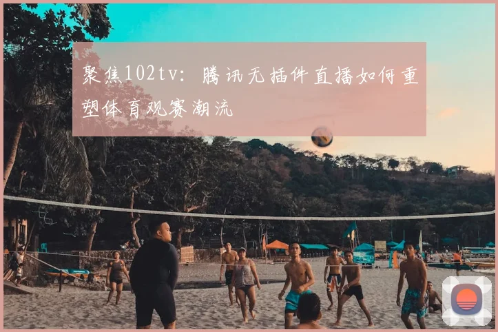 聚焦102tv:腾讯无插件直播如何重塑体育观赛潮流