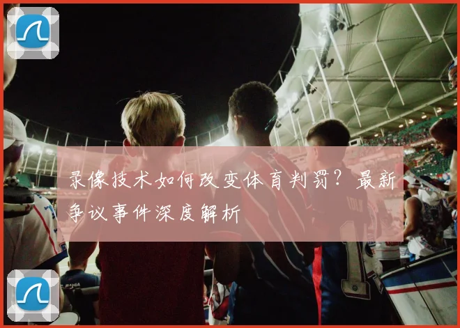 录像技术如何改变体育判罚？最新争议事件深度解析