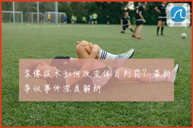 录像技术如何改变体育判罚?最新争议事件深度解析