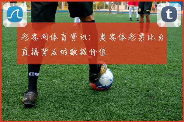 彩客网体育资讯:奥客体彩票比分直播背后的数据价值