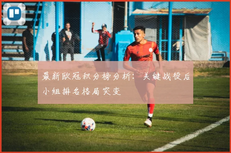 最新欧冠积分榜分析：关键战役后小组排名格局突变