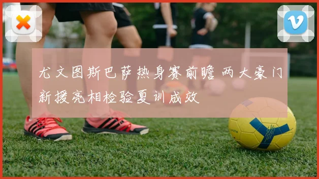 尤文图斯巴萨热身赛前瞻 两大豪门新援亮相检验夏训成效