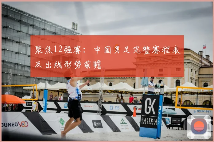 聚焦12强赛：中国男足完整赛程表及出线形势前瞻